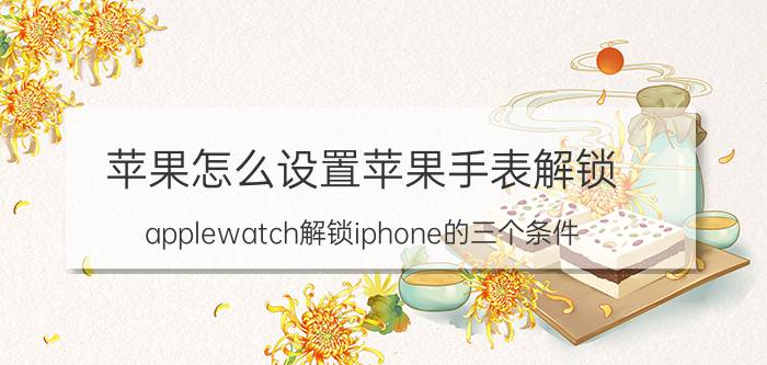 苹果怎么设置苹果手表解锁 applewatch解锁iphone的三个条件？